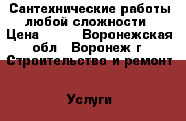 Сантехнические работы любой сложности › Цена ­ 500 - Воронежская обл., Воронеж г. Строительство и ремонт » Услуги   